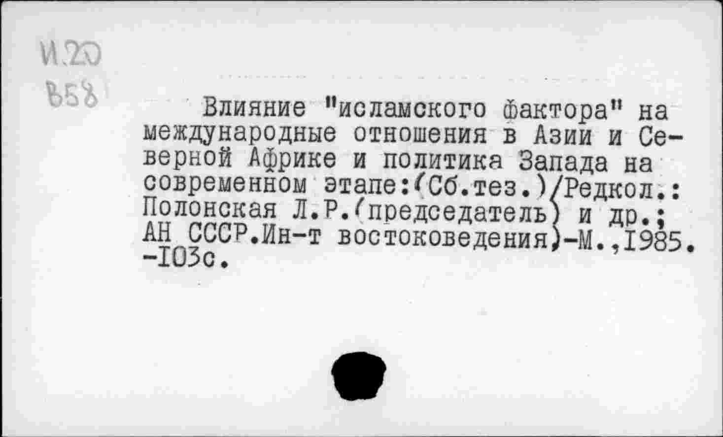 ﻿
Влияние "исламского Фактора" на международные отношения в Азии и Северной Африке и политика Запада на современном этапе:(Сб.тез.)/Редкол.: Полонская Л.Р.^председатель) и др.; АН СССР.Ин-т востоковедения)-М.,1985. -103с.